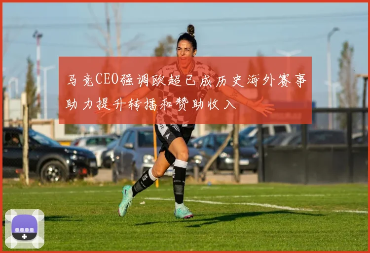 马竞CEO强调欧超已成历史海外赛事助力提升转播和赞助收入