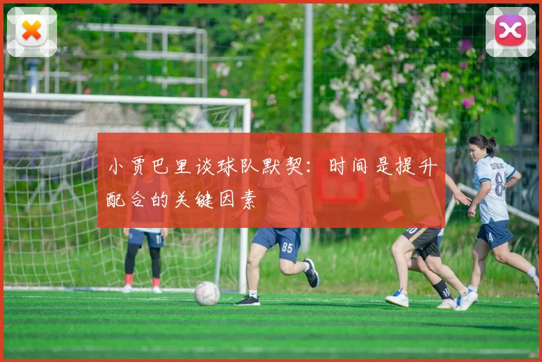 小贾巴里谈球队默契：时间是提升配合的关键因素