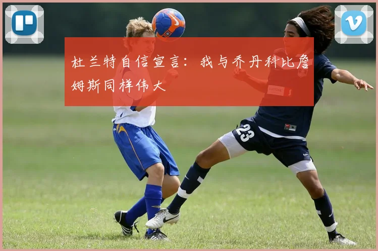 杜兰特自信宣言：我与乔丹科比詹姆斯同样伟大