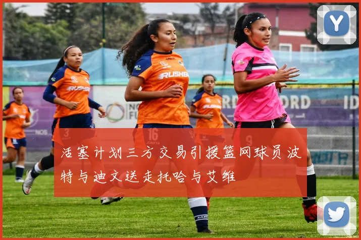 活塞计划三方交易引援篮网球员波特与迪文送走托哈与艾维