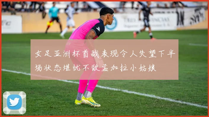 女足亚洲杯首战表现令人失望下半场状态堪忧不敌孟加拉小姑娘