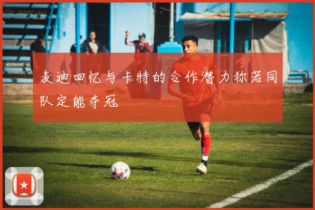 麦迪回忆与卡特的合作潜力称若同队定能夺冠