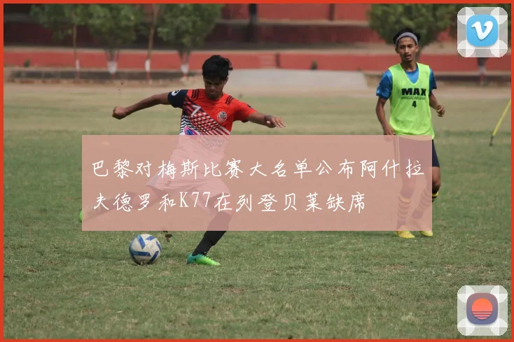 巴黎对梅斯比赛大名单公布阿什拉夫德罗和K77在列登贝莱缺席